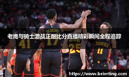 老鹰与骑士激战正酣比分直播精彩瞬间全程追踪